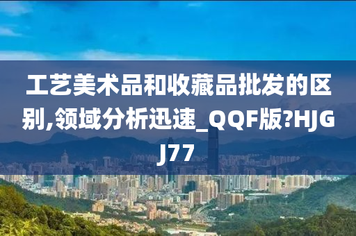 工艺美术品和收藏品批发的区别,领域分析迅速_QQF版?HJGJ77