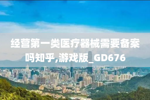 经营第一类医疗器械需要备案吗知乎,游戏版_GD676