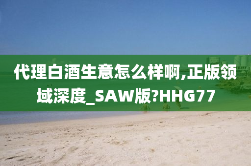 代理白酒生意怎么样啊,正版领域深度_SAW版?HHG77