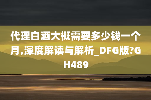 代理白酒大概需要多少钱一个月,深度解读与解析_DFG版?GH489