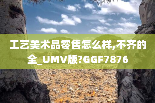 工艺美术品零售怎么样,不齐的全_UMV版?GGF7876