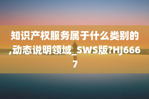 知识产权服务属于什么类别的,动态说明领域_SWS版?HJ6667