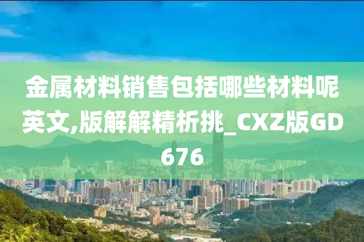 金属材料销售包括哪些材料呢英文,版解解精析挑_CXZ版GD676