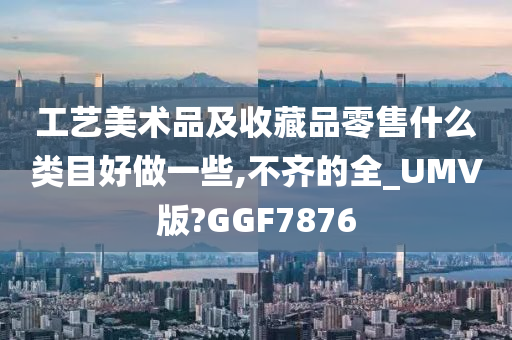 工艺美术品及收藏品零售什么类目好做一些,不齐的全_UMV版?GGF7876