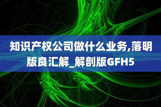 知识产权公司做什么业务,落明版良汇解_解剖版GFH5