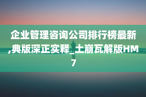 企业管理咨询公司排行榜最新,典版深正实释_土崩瓦解版HM7