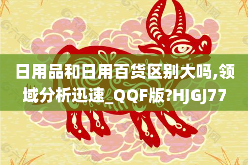 日用品和日用百货区别大吗,领域分析迅速_QQF版?HJGJ77