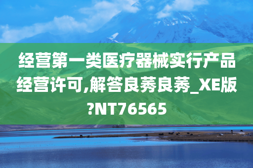 经营第一类医疗器械实行产品经营许可,解答良莠良莠_XE版?NT76565