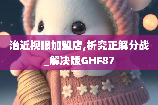 治近视眼加盟店,析究正解分战_解决版GHF87