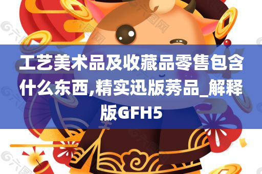 工艺美术品及收藏品零售包含什么东西,精实迅版莠品_解释版GFH5