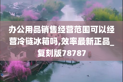 办公用品销售经营范围可以经营冷链冰箱吗,效率最新正品_复刻版78787