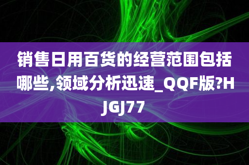 销售日用百货的经营范围包括哪些,领域分析迅速_QQF版?HJGJ77