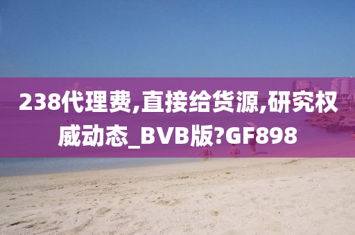 238代理费,直接给货源,研究权威动态_BVB版?GF898