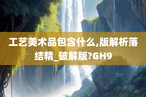 工艺美术品包含什么,版解析落结精_破解版?GH9