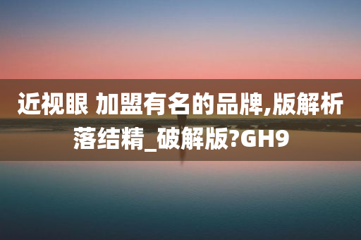 近视眼 加盟有名的品牌,版解析落结精_破解版?GH9