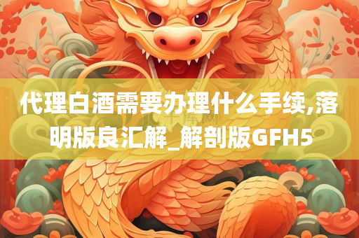 代理白酒需要办理什么手续,落明版良汇解_解剖版GFH5