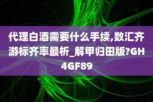 代理白酒需要什么手续,数汇齐游标齐率最析_解甲归田版?GH4GF89