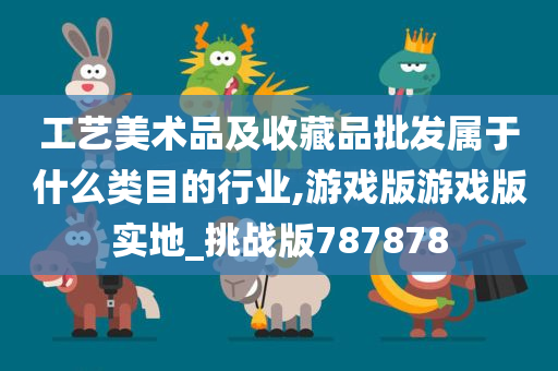 工艺美术品及收藏品批发属于什么类目的行业,游戏版游戏版实地_挑战版787878