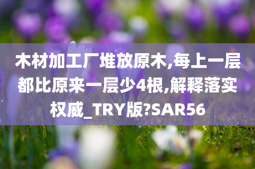 木材加工厂堆放原木,每上一层都比原来一层少4根,解释落实权威_TRY版?SAR56