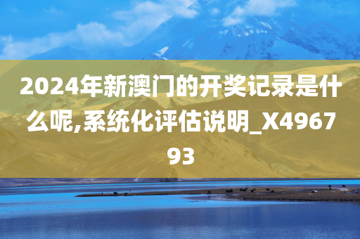 2024年新澳门的开奖记录是什么呢,系统化评估说明_X496793