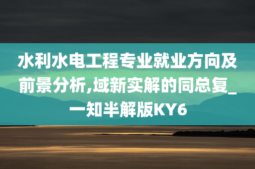 水利水电工程专业就业方向及前景分析,域新实解的同总复_一知半解版KY6