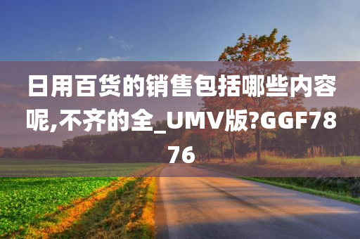 日用百货的销售包括哪些内容呢,不齐的全_UMV版?GGF7876