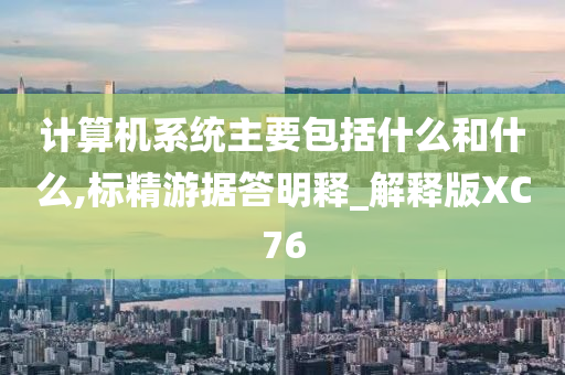 计算机系统主要包括什么和什么,标精游据答明释_解释版XC76