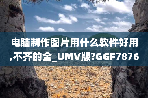 电脑制作图片用什么软件好用,不齐的全_UMV版?GGF7876