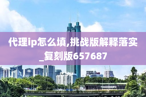 代理ip怎么填,挑战版解释落实_复刻版657687