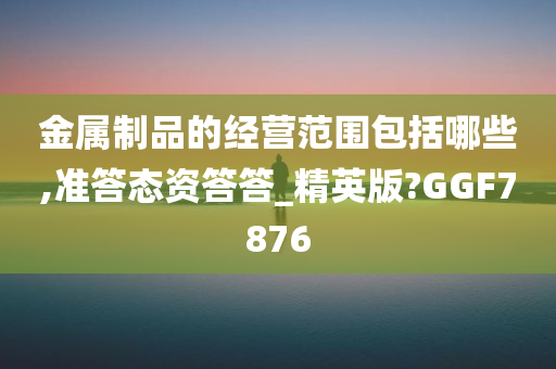 金属制品的经营范围包括哪些,准答态资答答_精英版?GGF7876