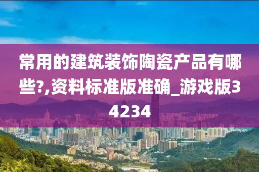 常用的建筑装饰陶瓷产品有哪些?,资料标准版准确_游戏版34234