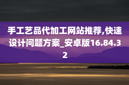 手工艺品代加工网站推荐,快速设计问题方案_安卓版16.84.32