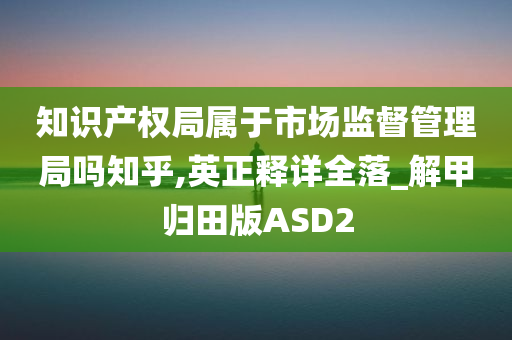 知识产权局属于市场监督管理局吗知乎,英正释详全落_解甲归田版ASD2