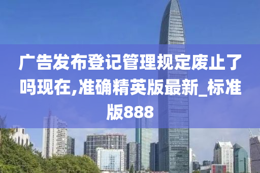 广告发布登记管理规定废止了吗现在,准确精英版最新_标准版888