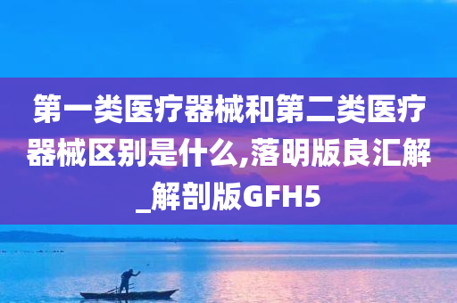 第一类医疗器械和第二类医疗器械区别是什么,落明版良汇解_解剖版GFH5