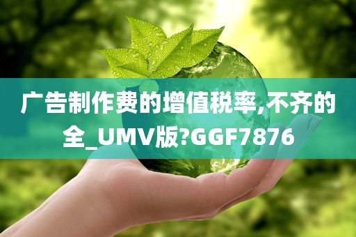 广告制作费的增值税率,不齐的全_UMV版?GGF7876