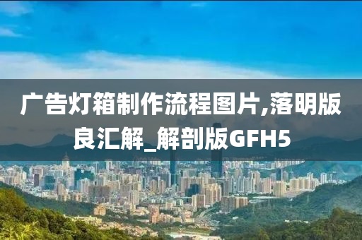 广告灯箱制作流程图片,落明版良汇解_解剖版GFH5