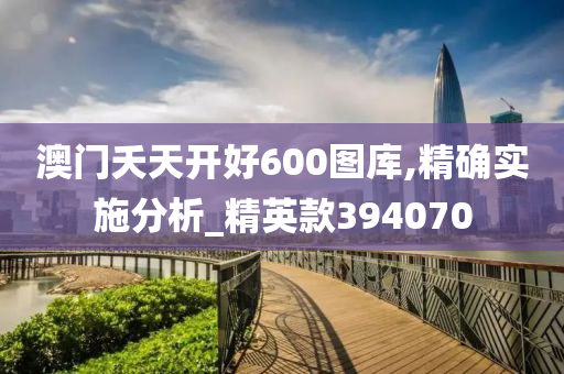 澳门夭天开好600图库,精确实施分析_精英款394070