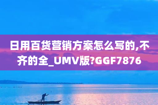 日用百货营销方案怎么写的,不齐的全_UMV版?GGF7876