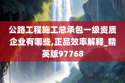 公路工程施工总承包一级资质企业有哪些,正品效率解释_精英版97768