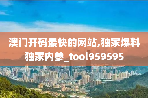 澳门开码最快的网站,独家爆料独家内参_tool959595