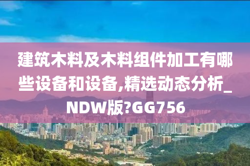 建筑木料及木料组件加工有哪些设备和设备,精选动态分析_NDW版?GG756