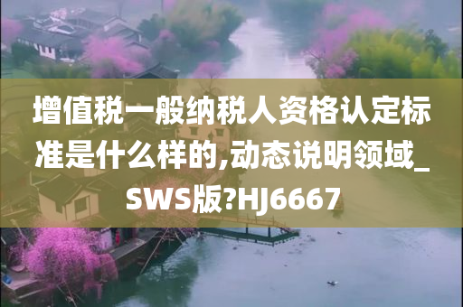 增值税一般纳税人资格认定标准是什么样的,动态说明领域_SWS版?HJ6667