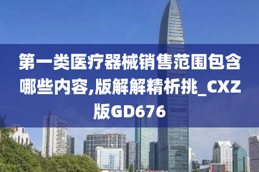 第一类医疗器械销售范围包含哪些内容,版解解精析挑_CXZ版GD676