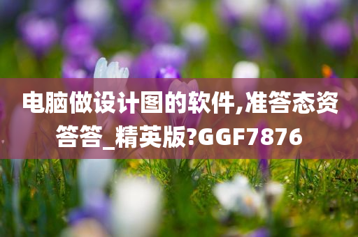 电脑做设计图的软件,准答态资答答_精英版?GGF7876