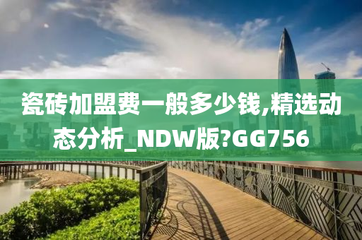 瓷砖加盟费一般多少钱,精选动态分析_NDW版?GG756