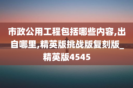 市政公用工程包括哪些内容,出自哪里,精英版挑战版复刻版_精英版4545