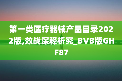 第一类医疗器械产品目录2022版,效战深释析究_BVB版GHF87