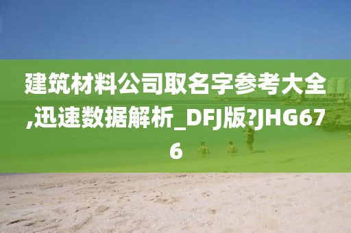 建筑材料公司取名字参考大全,迅速数据解析_DFJ版?JHG676