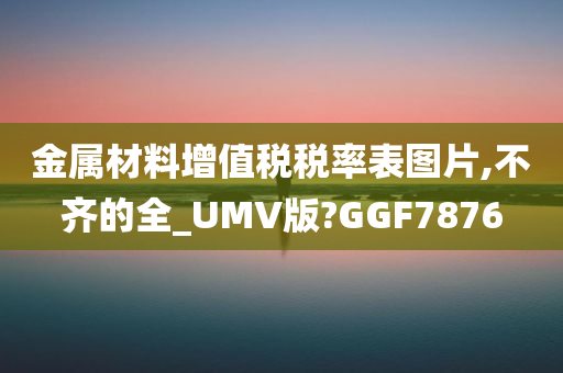 金属材料增值税税率表图片,不齐的全_UMV版?GGF7876